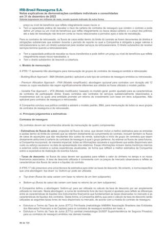 IRB-Brasil Resseguros S.A.
Notas explicativas às demonstrações contábeis individuais e consolidadas
em 31 de dezembro de 2022
Valores expressos em milhares de reais, exceto quando indicado de outra forma
96 de 104
preço ou nível de benefícios que reflete integralmente esses riscos; e
• Tem a capacidade prática de reavaliar o risco da carteira de contratos de resseguro que contém o contrato e pode
definir um preço ou um nível de benefícios que reflita integralmente os riscos dessa carteira; e o preço dos prêmios
até a data de reavaliação não leva em conta os riscos relacionados a períodos após a data de reavaliação.
Para os contratos de retrocessão, os fluxos de caixa estão dentro do limite do contrato se forem decorrentes de direitos e
obrigações substanciais que existem durante o período de reporte no qual a Companhia é obrigada a pagar valores à
retrocessionária ou tem um direito substancial para receber serviços da retrocessionária. O direito substantivo de receber
serviços termina quando a retrocessionária:
• Tem a capacidade prática de reavaliar os riscos transferidos e pode definir um preço ou nível de benefícios que reflete
integralmente esses riscos reavaliados; e
• Tem o direito substantivo de rescindir a cobertura.
v. Modelo de mensuração:
A IFRS 17 apresenta três abordagens para mensuração de grupos de contratos de resseguro emitido e retrocessão:
- Building Block Approach - BBA (Modelo padrão): aplicável a todo tipo de contratos de resseguro emitidos ou retrocessão.
- Premium Allocation Approach - PAA (Modelo simplificado): abordagem opcional para contratos com duração até 12
meses ou cujos resultados não sejam significativamente diferentes aos obtidos se fosse utilizado o modelo padrão.
- Variable Fee Approach – VFA (Modelo modificado): baseado no modelo geral, porém ajustado para as características
de contratos de participação direta. Esses contratos são contratos de serviços substancialmente relacionados a
investimentos sob os quais uma entidade promete um retorno de investimento com base em itens subjacentes. Não
aplicável para contratos de resseguro e retrocessão.
A Companhia concluiu sua política contábil e adotará o modelo padrão, BBA, para mensuração de todos os seus grupos
de contratos de resseguros e de retrocessão.
vi. Principais julgamentos e estimativas:
Contratos de resseguro
Os contratos devem ser reconhecidos através da mensuração de quatro componentes:
- Estimativas de fluxos de caixa: projeções de fluxos de caixa, que devem incluir a melhor estimativa para as entradas
e saídas dentro do limite do contrato que se referem diretamente ao cumprimento do contrato. Incluem também os fluxos
de caixa de aquisições que são resultantes dos custos de venda, subscrição e início de grupo de contratos que sejam
diretamente atribuíveis à carteira de contratos de resseguro à qual o grupo pertence. Ao estimar os fluxos de caixa futuros,
a Companhia incorporará, de maneira imparcial, todas as informações razoáveis e suportáveis que estão disponíveis sem
custo ou esforço excessivo na data de apresentação dos relatórios. Essas informações incluem dados históricos internos
e externos sobre sinistros e outras experiências atualizadas, de forma que reflitam a melhor estimativa da Companhia
sobre a expectativa de realização de eventos futuros.
- Taxas de desconto: os fluxos de caixa devem ser ajustados para refletir o valor do dinheiro no tempo e os riscos
financeiros associados. A taxa de desconto utilizada é consistente com os preços de mercado observáveis e reflete as
características dos fluxos de caixa e a liquidez do contrato.
A IFRS 17 não prescreve uma única técnica de estimativa para obter as taxas de desconto. No entanto, a norma especifica
que uma abordagem ‘top-down’ ou ‘bottom-up’ pode ser utilizada:
• Top-down (fluxos de caixa variam com base no retorno de um item subjacente);
• Bottom-up (fluxos de caixa não variam com base no retorno de um item subjacente).
A Companhia definiu a abordagem ‘bottom-up’ para ser utilizada no cálculo da taxa de desconto por ser amplamente
utilizada no mercado. Nesta abordagem, a curva de rendimento livre de risco líquido é ajustada para refletir as diferenças
entre as características de liquidez dos instrumentos financeiros que fundamentam as taxas observadas no mercado e as
características de liquidez dos contratos. Desta forma, a Companhia definiu que para o cálculo da taxa de desconto serão
utilizadas as seguintes taxas livres de risco disponíveis no mercado, de acordo com a moeda do contrato de resseguro:
• Estrutura a Termo da Taxa de Juros (ETTJ) Pré-fixada (metodologia ANBIMA Associação Brasileira das Entidades
dos Mercados Financeiro e de Capitais) para os contratos de resseguro emitidos em reais; e
• Estrutura a Termo da Taxa de Juros (ETTJ) cambial (metodologia SUSEP Superintendência de Seguros Privados)
para os contratos de resseguro emitidos nas demais moedas.
 
