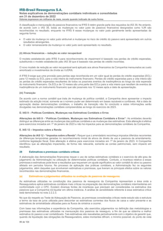 IRB-Brasil Resseguros S.A.
Notas explicativas às demonstrações contábeis individuais e consolidadas
em 31 de dezembro de 2022
Valores expressos em milhares de reais, exceto quando indicado de outra forma
99 de 104
A classificação e mensuração de passivos financeiros na IFRS 9 retém grande parte dos requisitos da IAS 39. No entanto,
de acordo com o IAS 39, todas as mudanças no valor justo de passivos financeiros designados como VJR são
reconhecidas no resultado, enquanto na IFRS 9 essas mudanças no valor justo geralmente serão apresentadas da
seguinte forma:
• O valor da mudança no valor justo atribuível a mudanças no risco de crédito do passivo será apresentado em outros
resultados abrangentes.
• O valor remanescente da mudança no valor justo será apresentado no resultado.
(ii) Ativos financeiros – redução ao valor recuperável
O modelo estabelecido pelo IFRS 9 para reconhecimento de impairment é baseado nas perdas de crédito esperadas,
substituindo o modelo estabelecido pelo IAS 39 que é baseado nas perdas de crédito incorridas.
O novo modelo de redução ao valor recuperável será aplicado aos ativos financeiros da Companhia mensurados ao custo
amortizado e investimentos de dívida ao VJORA.
A IFRS 9 exige que uma provisão para perdas seja reconhecida em um valor igual às perdas de crédito esperadas (ECL)
para 12 meses ou ECL para a vida inteira do instrumento financeiro. Perdas de crédito esperadas para a vida inteira são
as perdas de crédito esperadas resultantes de todos os possíveis eventos de inadimplência ao longo da vida esperada
do instrumento financeiro. Os ECLs de 12 meses são uma parte das ECLs para a vida inteira que resultam de eventos de
inadimplência de um instrumento financeiro que são possíveis nos 12 meses após a data de apresentação.
(iii) Transição
De acordo com a norma contábil que trata de mudança de política contábil, a Companhia deve apresentar o impacto
estimado da adoção inicial, somente se o número puder ser determinado em bases razoáveis e confiáveis. Até a data de
aprovação destas demonstrações contábeis, o trabalho de transição não foi concluído e estas informações serão
divulgadas nas demonstrações contábeis compreendidas ao longo do exercício de 2023.
D. IAS 8 – Políticas Contábeis, Mudanças nas Estimativas Contábeis e Erros
Alterações da IAS 8 - “Políticas Contábeis, Mudanças nas Estimativas Contábeis e Erros”: As entidades deverão
distinguir as diferenças entre as mudanças das políticas contábeis e as mudanças das estimativas. Esta alteração é efetiva
para exercícios iniciados em 1º de janeiro de 2023 e não há impactos para as demonstrações contábeis da Companhia.
E. IAS 12 – Impostos sobre a Renda
Alterações da IAS 12 - “Impostos sobre a Renda”: Requer que o arrendatário reconheça impostos diferidos recorrentes
de diferenças temporárias geradas no reconhecimento inicial de ativos de direito de uso e passivos de arrendamento,
conforme legislação fiscal. Esta alteração é efetiva para exercícios iniciados em 1º de janeiro de 2023. A Companhia
identificou que as alterações impactarão, de forma não relevante, somente as contas patrimoniais, sem impacto em
resultado.
28 Estimativas e premissas contábeis críticas
A elaboração das demonstrações financeiras requer o uso de certas estimativas contábeis e o exercício de alto grau de
julgamento da Administração na utilização de determinadas políticas contábeis. Contudo, a incerteza relativa a essas
premissas e estimativas pode levar a resultados que requeiram um ajuste significativo ao valor contábil do ativo ou passivo
afetado em períodos futuros. No processo de aplicação das práticas contábeis, a Administração fez os seguintes
julgamentos, além daqueles que envolveram estimativas e premissas, que tiveram os principais efeitos sobre os valores
reconhecidos nas demonstrações financeiras.
(a) Estimativas e julgamentos utilizados na avaliação de passivos de resseguros
As estimativas utilizadas na constituição dos passivos de resseguros da Companhia representam a área onde a
Resseguradora aplica estimativas contábeis mais críticas na preparação das demonstrações contábeis intermediárias em
conformidade com o CPC. Existem diversas fontes de incertezas que precisam ser consideradas na estimativa dos
passivos que a Companhia irá liquidar em última instância. A análise de sensibilidade referente à essa estimativa crítica
está demonstrada na nota 2.2.2.3.
No que diz respeito ao Teste de Adequação de Passivos, as premissas consideradas críticas neste estudo são a estrutura
a termo da taxa de juros utilizada para descontar as estimativas correntes dos fluxos de caixa a valor presente e as
estimativas de sinistralidade utilizadas para os fluxos de sinistros a ocorrer.
Com base nas informações e experiência da Companhia, são exercidos julgamentos na definição das metodologias e
premissas das estimativas utilizadas na mensuração dos passivos de resseguro, a fim de que se obtenha a melhor
estimativa do passivo a ser contabilizado. Tais estimativas são reavaliadas periodicamente com o objetivo de garantir que,
quando da liquidação das obrigações da Resseguradora, estes montantes difiram, o mínimo possível, do ponto de vista
 