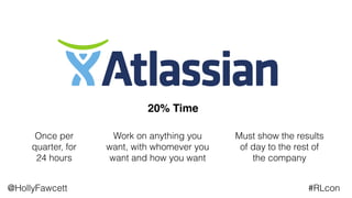 @HollyFawcett #RLcon
20% Time
Once per
quarter, for
24 hours
Work on anything you
want, with whomever you
want and how you want
Must show the results
of day to the rest of
the company
 