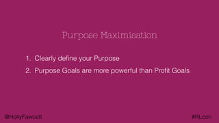 @HollyFawcett #RLcon
Purpose Maximisation
1. Clearly deﬁne your Purpose
2. Purpose Goals are more powerful than Proﬁt Goals
 
