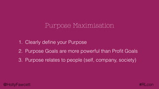 @HollyFawcett #RLcon
Purpose Maximisation
1. Clearly deﬁne your Purpose
2. Purpose Goals are more powerful than Proﬁt Goals
3. Purpose relates to people (self, company, society)
 