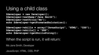 Using a child class
$developer = new Developer(); 
$developer->setName(”Jane Smith”); 
$developer->setTitle(“Ms”); 
echo $developer->getFormatedSalutation();
$developer->skills = array("JavasScript", "HTML", "CSS"); 
$developer->skills[] = “PHP"; 
echo $developer->getSkillsString();
When the script is run, it will return:
Ms Jane Smith, Developer
JavasScript, HTML, CSS, PHP
 
