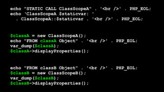 echo "STATIC CALL ClassScopeA" . '<br />' . PHP_EOL; 
echo ‘ClassScopeA $staticvar: '  
. ClassScopeA::$staticvar . '<br />' . PHP_EOL;
$classA = new ClassScopeA(); 
echo "FROM classA Object" . '<br />' . PHP_EOL; 
var_dump($classA); 
$classA->displayProperties();
echo "FROM classB Object" . '<br />' . PHP_EOL; 
$classB = new ClassScopeB(); 
var_dump($classB); 
$classB->displayProperties();
 