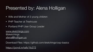 Presented by: Alena Holligan
• Wife and Mother of 3 young children
• PHP Teacher at Treehouse
• Portland PHP User Group Leader
www.sketchings.com 
@sketchings 
alena@holligan.us
Download Files: https://github.com/sketchings/oop-basics
https://joind.in/talk/1b272
 