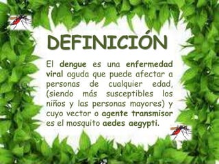 DEFINICIÓN
El dengue es una enfermedad
viral aguda que puede afectar a
personas de cualquier edad,
(siendo más susceptibles los
niños y las personas mayores) y
cuyo vector o agente transmisor
es el mosquito aedes aegypti.
 