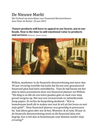 De	
  Nieuwe	
  Markt	
  
Het	
  Verhaal	
  van	
  Jouw	
  Klant	
  voor	
  Financieel	
  Dienstverleners	
  	
  
door	
  Peter	
  de	
  Kuster	
  	
  22	
  juni	
  2012	
  	
  
	
  
	
  
‘Future	
  products	
  will	
  have	
  to	
  appeal	
  to	
  our	
  hearts,	
  not	
  to	
  our	
  
heads.	
  Now	
  is	
  the	
  time	
  to	
  add	
  emotional	
  value	
  to	
  products	
  
and	
  services	
  Rolf	
  Jensen	
  ,	
  Dream	
  Socieity	
  	
  
	
  




                                                                                                                   	
  
	
  
	
  
Willem,	
  marketeer	
  in	
  de	
  financiele	
  dienstverlening	
  met	
  meer	
  dan	
  
30	
  jaar	
  ervaring	
  vertelde	
  mij	
  laatst	
  dat	
  hij	
  een	
  zeer	
  geavanceerd	
  
financieel	
  plan	
  had	
  laten	
  ontwikkelen.	
  	
  Toen	
  de	
  tijd	
  kwam	
  om	
  het	
  
plan	
  te	
  laten	
  presenteren	
  door	
  een	
  financieel	
  planner	
  zei	
  Willem:	
  
“Dit	
  ding	
  is	
  zo	
  dik	
  als	
  een	
  halve	
  gouden	
  gids	
  en	
  slaat	
  voor	
  mijn	
  
gevoel	
  nergens	
  op.	
  Het	
  was	
  een	
  verwarrende	
  en	
  intimiderende	
  
hoop	
  papier.	
  Ik	
  verliet	
  de	
  bespreking	
  denkend	
  ;	
  “Wat	
  in	
  
hemelsnaam	
  heeft	
  dit	
  te	
  maken	
  met	
  wat	
  ik	
  wil	
  uit	
  het	
  leven	
  en	
  met	
  
mijn	
  geld?”.	
  	
  Deze	
  financieel	
  planner	
  was	
  geweldig	
  in	
  processen;	
  
hij	
  	
  had	
  alleen	
  geen	
  idee	
  wie	
  ik	
  ben.	
  Wanneer	
  ik	
  al	
  ruim	
  30	
  jaar	
  in	
  
de	
  financiele	
  dienstverlening	
  werk	
  en	
  dit	
  financieel	
  plan	
  niet	
  
begrijp,	
  hoe	
  is	
  het	
  dan	
  in	
  hemelsnaam	
  voor	
  klanten	
  zonder	
  mijn	
  
ervaring?”	
  	
  
	
  
 