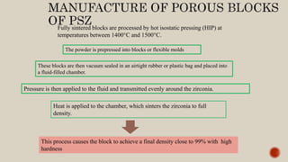 Fully sintered blocks are processed by hot isostatic pressing (HIP) at
temperatures between 1400°C and 1500°C.
The powder is prepressed into blocks or flexible molds
These blocks are then vacuum sealed in an airtight rubber or plastic bag and placed into
a fluid-filled chamber.
Pressure is then applied to the fluid and transmitted evenly around the zirconia.
Heat is applied to the chamber, which sinters the zirconia to full
density.
This process causes the block to achieve a final density close to 99% with high
hardness
 