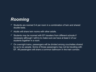  Students are roomed 3-4 per room in a combination of twin and shared
double beds.
 Adults will share twin rooms with other adults.
 Students may be roomed with EF travelers from different schools if
necessary although I will try to make sure we have at least 2 of our
students together in a room.
 On overnight trains, passengers will be divided among couchettes shared
by up to six people. Some of those passengers may not be traveling with
EF. All passengers will share a common bathroom in the train corridor.
Rooming
 