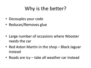 Why is the better?
• Decouples your code
• Reduces/Removes glue
• Large number of occasions where Wooster
needs the car
• Red Aston Martin in the shop – Black Jaguar
instead
• Roads are icy – take all weather car instead
 