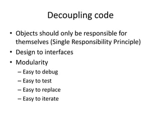 Decoupling code
• Objects should only be responsible for
themselves (Single Responsibility Principle)
• Design to interfaces
• Modularity
– Easy to debug
– Easy to test
– Easy to replace
– Easy to iterate
 
