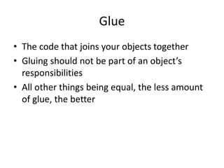 Glue
• The code that joins your objects together
• Gluing should not be part of an object’s
responsibilities
• All other things being equal, the less amount
of glue, the better
 