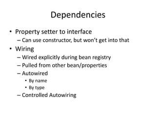 Dependencies
• Property setter to interface
– Can use constructor, but won’t get into that
• Wiring
– Wired explicitly during bean registry
– Pulled from other bean/properties
– Autowired
• By name
• By type
– Controlled Autowiring
 