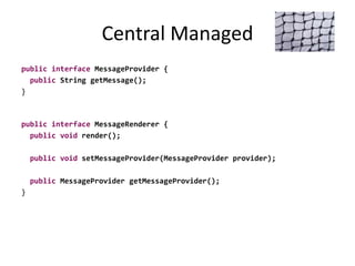 Central Managed
public interface MessageProvider {
public String getMessage();
}
public interface MessageRenderer {
public void render();
public void setMessageProvider(MessageProvider provider);
public MessageProvider getMessageProvider();
}
 