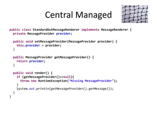 Central Managed
public class StandardOutMessageRenderer implements MessageRenderer {
private MessageProvider provider;
public void setMessageProvider(MessageProvider provider) {
this.provider = provider;
}
public MessageProvider getMessageProvider() {
return provider;
}
public void render() {
if (getMessageProvider()==null){
throw new RuntimeException("Missing MessageProvider");
}
System.out.println(getMessageProvider().getMessage());
}
}
 