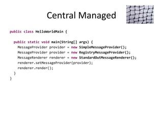 Central Managed
public class HelloWorldMain {
public static void main(String[] args) {
MessageProvider provider = new SimpleMessageProvider();
MessageProvider provider = new RegistryMessageProvider();
MessageRenderer renderer = new StandardOutMessageRenderer();
renderer.setMessageProvider(provider);
renderer.render();
}
}
 