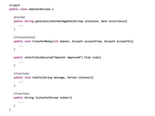 @Logged
public class WoosterActions {
@Cached
public String generateLieForAuntAgatha(String situation, Date occurrence){
...
}
@Transactional
public void transferMoney(int amount, Account accountFrom, Account accountTo){
...
}
public enterClub(@Secured(“Wooster Approved”) Club club){
...
}
@Translate
public void talkTo(String message, Person listener){
...
}
@Translate
public String listenTo(Person talker){
...
}
}
 