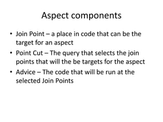 Aspect components
• Join Point – a place in code that can be the
target for an aspect
• Point Cut – The query that selects the join
points that will the be targets for the aspect
• Advice – The code that will be run at the
selected Join Points
 