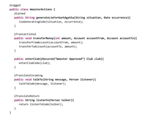 @Logged
public class WoosterActions {
@Cached
public String generateLieForAuntAgatha(String situation, Date occurrence){
lieGeneratingCode(situation, occurrence);
}
@Transactional
public void transferMoney(int amount, Account accountFrom, Account accountTo){
transferFromAccount(accountFrom, amount);
transferToAccount(accountTo, amount);
}
public enterClub(@Secured(“Wooster Approved”) Club club){
enterClubCode(club);
}
@TranslateIncoming
public void talkTo(String message, Person listener){
talkToCode(message, listener);
}
@TranslateReturn
public String listenTo(Person talker){
return listenToCode(talker);
}
}
 