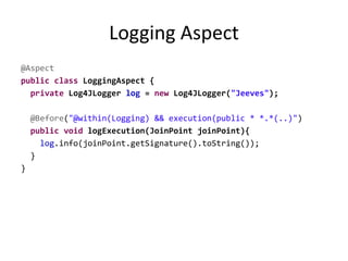 Logging Aspect
@Aspect
public class LoggingAspect {
private Log4JLogger log = new Log4JLogger("Jeeves");
@Before("@within(Logging) && execution(public * *.*(..)")
public void logExecution(JoinPoint joinPoint){
log.info(joinPoint.getSignature().toString());
}
}
 