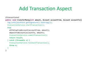 Add Transaction Aspect
@Transactional
public void transferMoney(int amount, Account accountFrom, Account accountTo){
log.info(joinPoint.getSignature().toString());
transactionService.startTransaction();
try{
withdrawFromAccount(accountFrom, amount);
depositToAccount(accountTo, amount);
transactionService.commitTransaction();
return result;
} catch (Throwable e) {
transactionService.rollbackTransaction();
throw e;
}
}
 