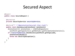 Secured Aspect
@Aspect
public class SecuredAspect {
@Autowired
private SecurityService securityService;
@Before("* *.*(@annotation(Secured) Club club)")
public void checkSecured(JoinPoint joinPoint){
Annotation[][] annotations = ((MethodSignature)
joinPoint.getSignature()).getMethod().getParameterAnnotations();
if (!securityService.checkAccess(joinPoint.getArgs()[0],
annotations[0][0])){
throw new SecurityException();
}
}
}
 