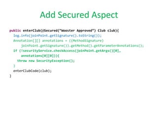 Add Secured Aspect
public enterClub(@Secured(“Wooster Approved”) Club club){
log.info(joinPoint.getSignature().toString());
Annotation[][] annotations = ((MethodSignature)
joinPoint.getSignature()).getMethod().getParameterAnnotations();
if (!securityService.checkAccess(joinPoint.getArgs()[0],
annotations[0][0])){
throw new SecurityException();
}
enterClubCode(club);
}
 