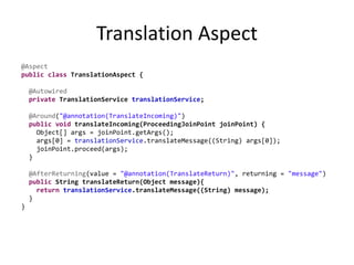 Translation Aspect
@Aspect
public class TranslationAspect {
@Autowired
private TranslationService translationService;
@Around("@annotation(TranslateIncoming)")
public void translateIncoming(ProceedingJoinPoint joinPoint) {
Object[] args = joinPoint.getArgs();
args[0] = translationService.translateMessage((String) args[0]);
joinPoint.proceed(args);
}
@AfterReturning(value = "@annotation(TranslateReturn)", returning = "message")
public String translateReturn(Object message){
return translationService.translateMessage((String) message);
}
}
 