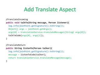 Add Translate Aspect
@TranslateIncoming
public void talkTo(String message, Person listener){
log.info(joinPoint.getSignature().toString());
Object[] args = joinPoint.getArgs();
args[0] = translationService.translateMessage((String) args[0]);
talkToCode(args[0], args[1]);
}
@TranslateReturn
public String listenTo(Person talker){
log.info(joinPoint.getSignature().toString());
message = listenToCode(talker);
return translationService.translateMessage(message);
}
 