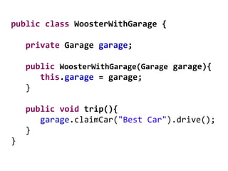 public class WoosterWithGarage {
private Garage garage;
public WoosterWithGarage(Garage garage){
this.garage = garage;
}
public void trip(){
garage.claimCar("Best Car").drive();
}
}
 