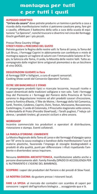 montagna per tutti
e per tutti i gusti
ALPEGGIO DIDATTICO
“Un’ora da casaro” dove potrete produrre un tomino e portarlo a casa a
ricordo della manifestazione inoltre si potranno cavalcare pony, fare giri
a cavallo, effettuare il battesimo della sella a cura della scuola di equi-
tazione “Lo Sperone”, nonché truccarsi e divertirsi nel circo dei formaggi.
Giochi gonfiabili per i più piccoli.
Presso l’Area Country Village
STREET-FOOD e PERCORSO DEL GUSTO
Potrete gustare la Regina delle nostre valli: la Toma di Lanzo, la Toma del
Lait Brusc, i Formaggi Caprini in abbinamento con confetture e miele di
montagna oppure un tagliere di salumi con l’immancabile Salame di Tur-
gia, la Salsiccia alla Toma, il Lardo, la Mocetta delle nostre Valli. Tutto ac-
compagnato dalle migliori birre artigianali piemontesi o da un bicchiere
di vino DOCG.
DEGUSTAZIONI GUIDATE in fiera
di formaggi DOP e Valligiani, a cura di esperti sensoriali.
Cooking Show curati dal Consorzio Operatori Turistici.
OLTRE 100 BANCARELLE E STAND
Vi propongono prodotti tipici e ricercate leccornie, inusuali ricette e
sapori dimenticati delle tradizioni valligiane e non solo. Tutti i formaggi
Dop del Piemonte e i formaggi del Paniere della Provincia di Torino
saranno in degustazione insieme ad altri prodotti caseari d’eccezione,
come la Fontina d’Aosta, il Tête de Moine, i formaggi della Val Camonica,
Sardi, Trentini, Calabresi, Caprini, Ovini, Testun, Murazzano, Roccaverano,
Castelmagno, il Lardo di Colonnata, il Prosciutto stagionato sotto cenere,
la Mortadella di Prato (Presidio SlowFood), i Taralli pugliesi, l’‘nduja cal-
abrese, i prodotti tirolesi, gli arancini siciliani e altro ancora.
WORKSHOP
Incontro commerciale tra produttori e operatori di distribuzione,
ristorazione e stampa. Eventi collaterali.
LA PAROLA D’ORDINE: L’AMBIENTE
La Mostra Regionale della Toma di Lanzo e dei formaggi d’alpeggio sposa
per l’8° anno la causa ecologica e bandisce dalla manifestazione l’uso di
materie plastiche, favorendo l’impiego di stoviglie biodegradabili e
prodotti di alta qualità, punti per differenziare i rifiuti rispettando l’am-
biente e divertendosi senza inquinare.
Nessuna BARRIERA ARCHITETTONICA, manifestazione adatta anche a
persone diversamente abili. Family friendly (SPAZIO DI ACCOGLIENZA PER
IL NUTRIMENTO E L’IGIENE DEL BAMBINO).
SCOPRIRE i sapori dei produttori del Paniere e dei presidi di Slow Food.
LA NOSTRA CUCINA: da gustare presso i ristoranti locali.
FARE LA SPESA: al mercato dei contadini con scambio di saperi per
conoscere i segreti dell’agricoltura biologica … assaggiando qua e là.
 