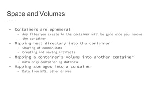 Space and Volumes
- Containers are ephemeral
- Any files you create in the container will be gone once you remove
the container
- Mapping host directory into the container
- Sharing of common data
- Creating and saving artifacts
- Mapping a container’s volume into another container
- Data only container eg database
- Mapping storages into a container
- Data from NFS, other drives
 