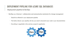 DEPLOYMENT PIPELINE FOR AZURE SQL DATABASES
Deployment pipeline & DevOps
• DevOps as a Contract – collaboration and communication mechanism for change management
• Should be reflected in your deployment pipeline
• The better/clearer your pipeline, the less you need to document (your code is your documentation)
• Everything is negotiable in the contract, except its application
 