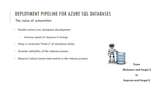 DEPLOYMENT PIPELINE FOR AZURE SQL DATABASES
The value of automation
• Enable control over database development
• Increase speed of response to change
• Keep a versioned “history” of database states
• Greater reliability of the release process
• Remove/reduce human intervention in the release process
From
(Re)Learn and forget it
to
Improve and forget it
 