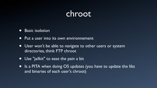 chroot
•   Basic isolation

•   Put a user into its own environnement

•   User won't be able to navigate to other users or system
    directories, think FTP chroot

•   Use "jailkit" to ease the pain a bit

•   Is a PITA when doing OS updates (you have to update the libs
    and binaries of each user's chroot)
 