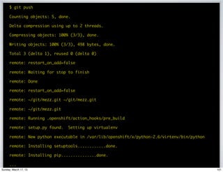 $ git push


                       GIT PUSH TO DEPLOY
      Counting objects: 5, done.

      Delta compression using up to 2 threads.

      Compressing objects: 100% (3/3), done.

      Writing objects: 100% (3/3), 498 bytes, done.

      Total 3 (delta 1), reused 0 (delta 0)

      remote: restart_on_add=false

      remote: Waiting for stop to finish

      remote: Done

      remote: restart_on_add=false

      remote: ~/git/mezz.git ~/git/mezz.git

      remote: ~/git/mezz.git

      remote: Running .openshift/action_hooks/pre_build

      remote: setup.py found.   Setting up virtualenv

      remote: New python executable in /var/lib/openshift/x/python-2.6/virtenv/bin/python

      remote: Installing setuptools............done.

      remote: Installing pip...............done.

      ...
Sunday, March 17, 13                                                                        101
 
