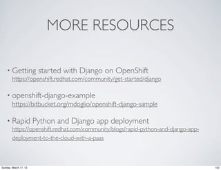 MORE RESOURCES

    • Getting started with Django on OpenShift
      https://openshift.redhat.com/community/get-started/django

    • openshift-django-example
      https://bitbucket.org/mdoglio/openshift-django-sample

    • Rapid            Python and Django app deployment
        https://openshift.redhat.com/community/blogs/rapid-python-and-django-app-
        deployment-to-the-cloud-with-a-paas



Sunday, March 17, 13                                                                102
 