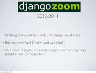 2010-2011


    • Nothing             equivalent to Heroku for Django developers

    • Built            my own PaaS (“How hard can it be?”)

    • Shut  down last year. Increased competition from big corps
        meant a race to the bottom



Sunday, March 17, 13                                                   3
 