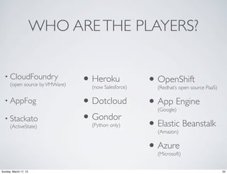WHO ARE THE PLAYERS?


  • CloudFoundry
      (open source by VMWare)   • Heroku
                                  (now Salesforce)
                                                     • OpenShift
                                                       (Redhat’s open source PaaS)

  • AppFog                      • Dotcloud           • App Engine
                                                       (Google)
  • Stackato
      (ActiveState)
                                • Gondor
                                  (Python only)      • Elastic Beanstalk
                                                       (Amazon)


                                                     • Azure
                                                       (Microsoft)


Sunday, March 17, 13                                                                 34
 