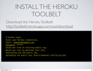 INSTALL THE HEROKU
                            TOOLBELT
          Download the Heroku Toolbelt
          http://toolbelt.herokuapp.com/osx/download

         $ heroku login
         Enter your Heroku credentials.
         Email: someone@example.com
         Password: ******
         Could not find an existing public key.
         Would you like to generate one? [Yn]
         Generating new SSH public key.
         Uploading ssh public key /Users/someone/.ssh/id_rsa.pub




Sunday, March 17, 13                                               40
 