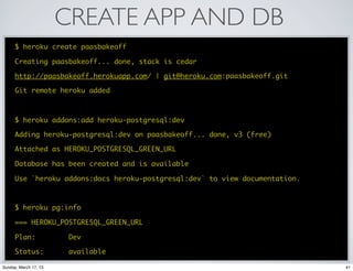 CREATE APP AND DB
      $ heroku create paasbakeoff

      Creating paasbakeoff... done, stack is cedar

      http://paasbakeoff.herokuapp.com/ | git@heroku.com:paasbakeoff.git

      Git remote heroku added



      $ heroku addons:add heroku-postgresql:dev

      Adding heroku-postgresql:dev on paasbakeoff... done, v3 (free)

      Attached as HEROKU_POSTGRESQL_GREEN_URL

      Database has been created and is available

      Use `heroku addons:docs heroku-postgresql:dev` to view documentation.



      $ heroku pg:info

      === HEROKU_POSTGRESQL_GREEN_URL

      Plan:             Dev

      Status:           available

Sunday, March 17, 13                                                          41
 