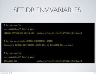 SET DB ENV VARIABLES

      $ heroku config

      === paasbakeoff Config Vars

      HEROKU_POSTGRESQL_GREEN_URL: postgres://x:y@z.com:5432/d2b3c9ichbauv0



      $ heroku pg:promote HEROKU_POSTGRESQL_GREEN

      Promoting HEROKU_POSTGRESQL_GREEN_URL to DATABASE_URL... done



      $ heroku config

      === paasbakeoff Config Vars

      DATABASE_URL:                 postgres://x:y@z.com:5432/d2b3c9ichbauv0




Sunday, March 17, 13                                                           42
 