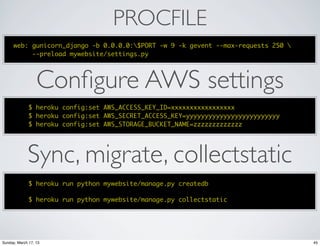 PROCFILE
      web: gunicorn_django -b 0.0.0.0:$PORT -w 9 -k gevent --max-requests 250 
           --preload mywebsite/settings.py




                  Conﬁgure AWS settings
              $ heroku config:set AWS_ACCESS_KEY_ID=xxxxxxxxxxxxxxxxx
              $ heroku config:set AWS_SECRET_ACCESS_KEY=yyyyyyyyyyyyyyyyyyyyyyyyy
              $ heroku config:set AWS_STORAGE_BUCKET_NAME=zzzzzzzzzzzzz




             Sync, migrate, collectstatic
              $ heroku run python mywebsite/manage.py createdb

              $ heroku run python mywebsite/manage.py collectstatic




Sunday, March 17, 13                                                                45
 