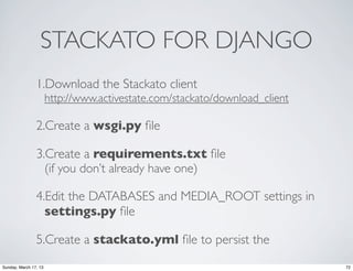 STACKATO FOR DJANGO
                1.Download the Stackato client
                       http://www.activestate.com/stackato/download_client

                2.Create a wsgi.py ﬁle

                3.Create a requirements.txt ﬁle
                  (if you don’t already have one)

                4.Edit the DATABASES and MEDIA_ROOT settings in
                  settings.py ﬁle

                5.Create a stackato.yml ﬁle to persist the
Sunday, March 17, 13                                                         72
 