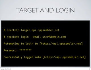 TARGET AND LOGIN

      $ stackato target api.appsembler.net

      $ stackato login --email user@domain.com

      Attempting to login to [https://api.appsembler.net]

      Password: ********

      Successfully logged into [https://api.appsembler.net]



Sunday, March 17, 13                                          77
 