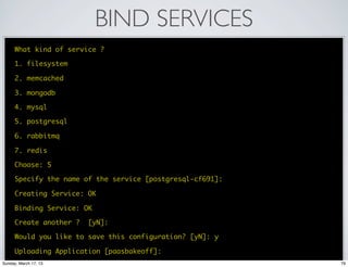BIND SERVICES
      What kind of service ?

      1. filesystem

      2. memcached

      3. mongodb

      4. mysql

      5. postgresql

      6. rabbitmq

      7. redis

      Choose: 5

      Specify the name of the service [postgresql-cf691]:

      Creating Service: OK

      Binding Service: OK

      Create another ?   [yN]:

      Would you like to save this configuration? [yN]: y

      Uploading Application [paasbakeoff]:
Sunday, March 17, 13                                        79
 