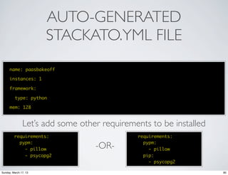 AUTO-GENERATED
                       STACKATO.YML FILE
      name: paasbakeoff

      instances: 1

      framework:

          type: python

      mem: 128


               Let’s add some other requirements to be installed
         requirements:                       requirements:
           pypm:                               pypm:
             - pillow             -OR-           - pillow
             - psycopg2                        pip:
                                                 - psycopg2

Sunday, March 17, 13                                               80
 