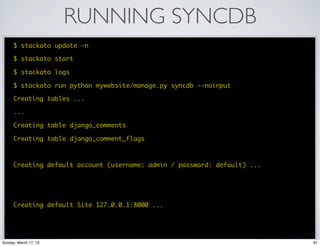 RUNNING SYNCDB
      $ stackato update -n

      $ stackato start

      $ stackato logs

      $ stackato run python mywebsite/manage.py syncdb --noinput

      Creating tables ...

      ...

      Creating table django_comments

      Creating table django_comment_flags



      Creating default account (username: admin / password: default) ...




      Creating default Site 127.0.0.1:8000 ...




Sunday, March 17, 13                                                       81
 