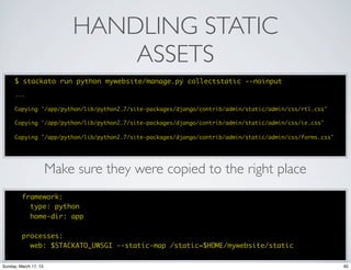 HANDLING STATIC
                               ASSETS
      $ stackato run python mywebsite/manage.py collectstatic --noinput
      ...

      Copying '/app/python/lib/python2.7/site-packages/django/contrib/admin/static/admin/css/rtl.css'

      Copying '/app/python/lib/python2.7/site-packages/django/contrib/admin/static/admin/css/ie.css'

      Copying '/app/python/lib/python2.7/site-packages/django/contrib/admin/static/admin/css/forms.css'




                       Make sure they were copied to the right place
         framework:
           type: python
           home-dir: app

         processes:
           web: $STACKATO_UWSGI --static-map /static=$HOME/mywebsite/static

Sunday, March 17, 13                                                                                      82
 