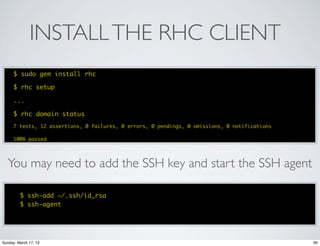 INSTALL THE RHC CLIENT
      $ sudo gem install rhc

      $ rhc setup

      ...

      $ rhc domain status
      7 tests, 12 assertions, 0 failures, 0 errors, 0 pendings, 0 omissions, 0 notifications

      100% passed




   You may need to add the SSH key and start the SSH agent

         $ ssh-add ~/.ssh/id_rsa
         $ ssh-agent




Sunday, March 17, 13                                                                           90
 