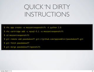 QUICK ‘N DIRTY
                        INSTRUCTIONS
      $ rhc app create -a mezzanineopenshift -t python 2.6

      $ rhc cartridge add -c mysql-5.1 -a mezzanineopenshift

      $ cd mezzanineopenshift

      $ git remote add paasbakeoff git://github.com/appsembler/paasbakeoff.git

      $ git fetch paasbakeoff

      $ git merge paasbakeoff/openshift




Sunday, March 17, 13                                                             91
 